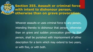 Section 355. Assault or criminal force
with intent to dishonour person,
otherwise than on grave provocation:
97
Whoever assaults or uses criminal force to any person,
intending thereby to dishonour that person, otherwise
than on grave and sudden provocation given by that
person, shall be punished with imprisonment of either
description for a term which may extend to two years,
or with fine, or with both.
 