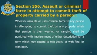Section 356. Assault or criminal
force in attempt to commit theft of
property carried by a person::
98
Whoever assaults or uses criminal force to any person
in attempting to commit theft on any property which
that person is then wearing or carrying shall be
punished with imprisonment of either description for a
term which may extend to two years, or with fine, or
with both.
 