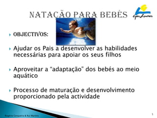    Objectivos:

      Ajudar os Pais a desenvolver as habilidades
       necessárias para apoiar os seus filhos

      Aproveitar a “adaptação” dos bebés ao meio
       aquático

      Processo de maturação e desenvolvimento
       proporcionado pela actividade

                                                     5
Rogério Cerqueira & Rui Martins
 