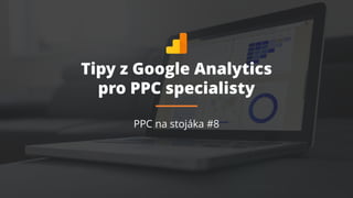 Tipy z Google Analytics
pro PPC specialisty
PPC na stojáka #8
 