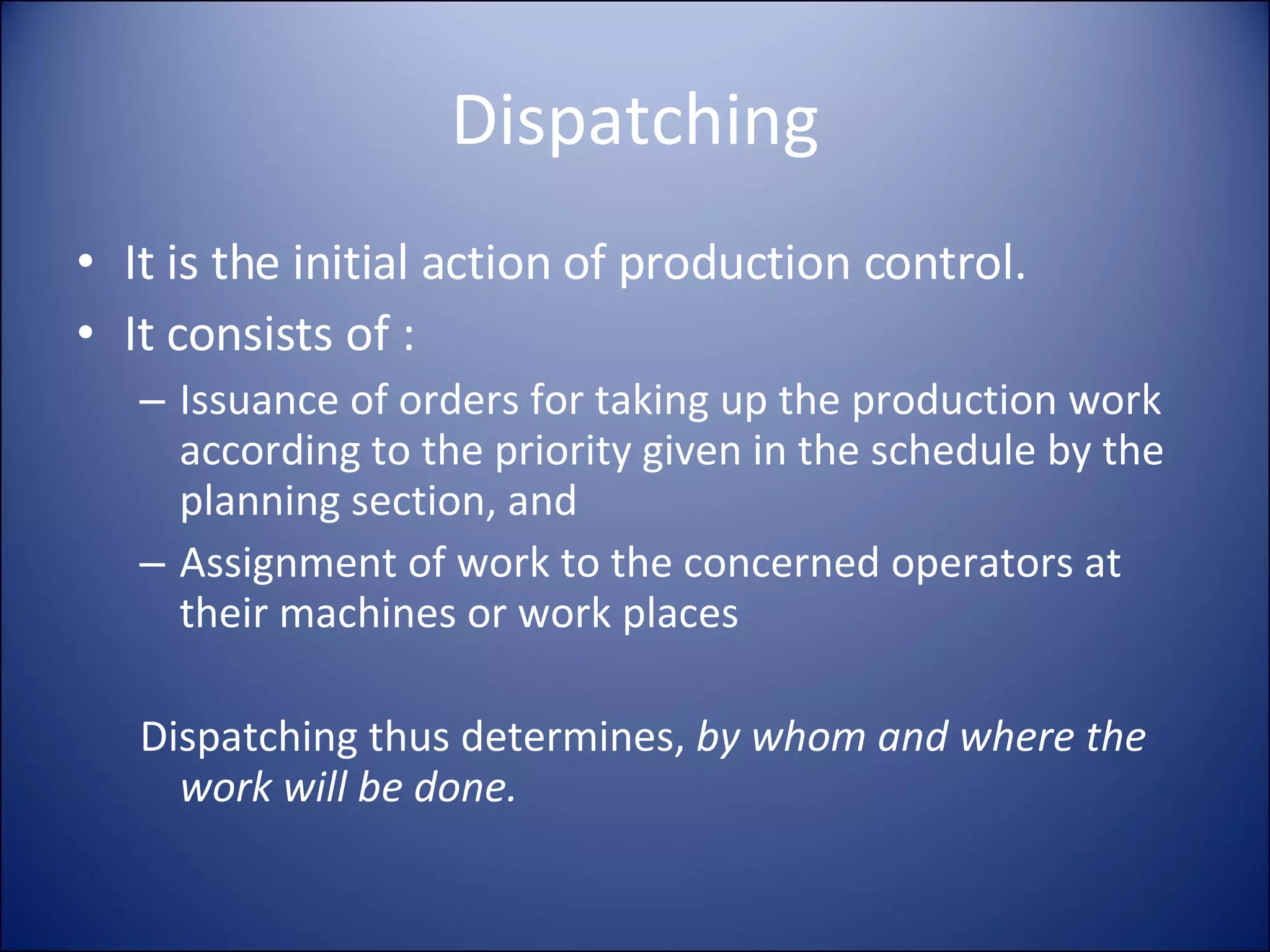 Dispatching It is the initial action of production control. It consists of : Issuance of orders for taking up the production work according to the priority given in the schedule by the planning section, and Assignment of work to the concerned operators at their machines or work places Dispatching thus determines,  by whom and where the work will be done. 