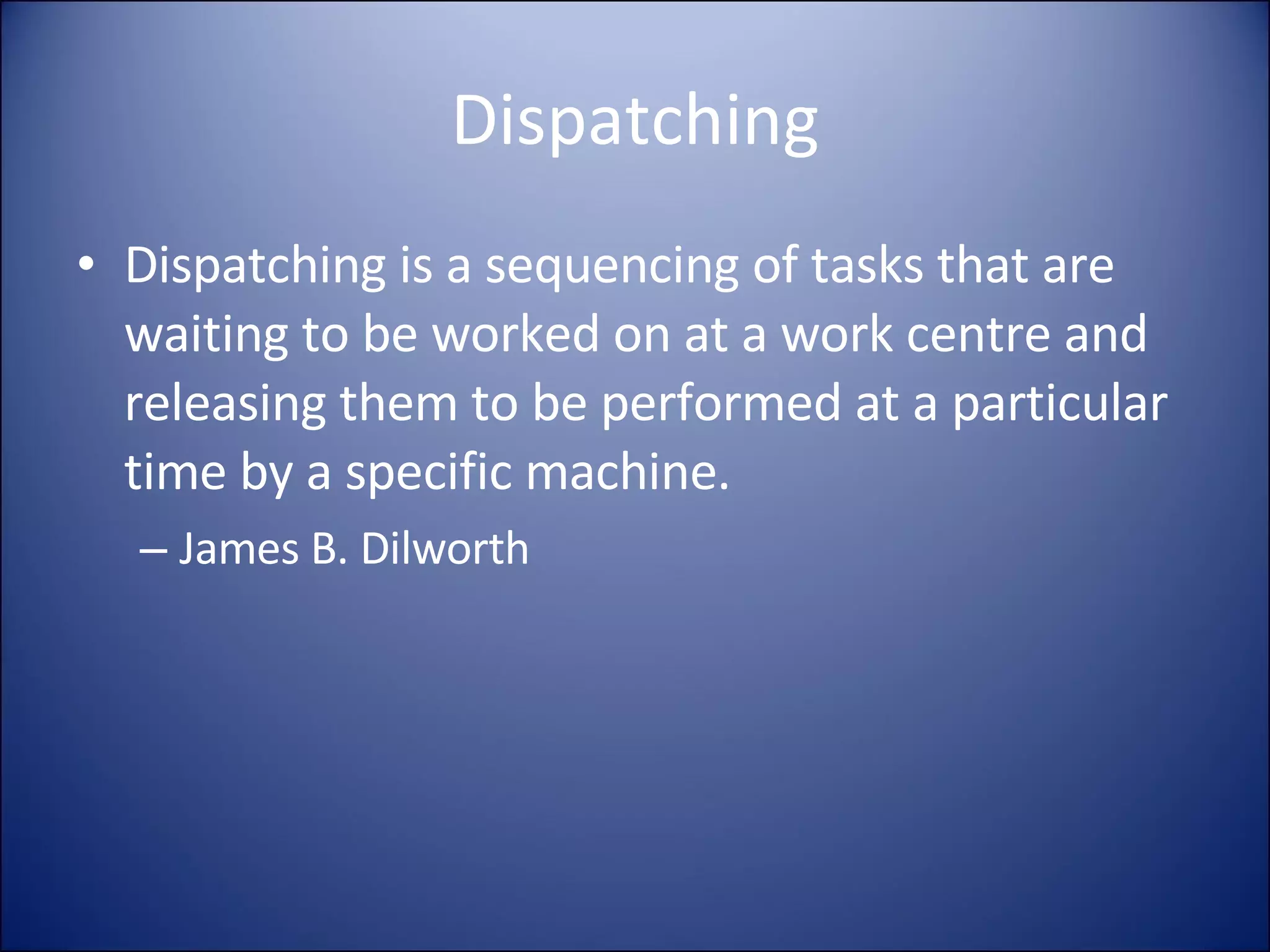Dispatching Dispatching is a sequencing of tasks that are waiting to be worked on at a work centre and releasing them to be performed at a particular time by a specific machine. James B. Dilworth 