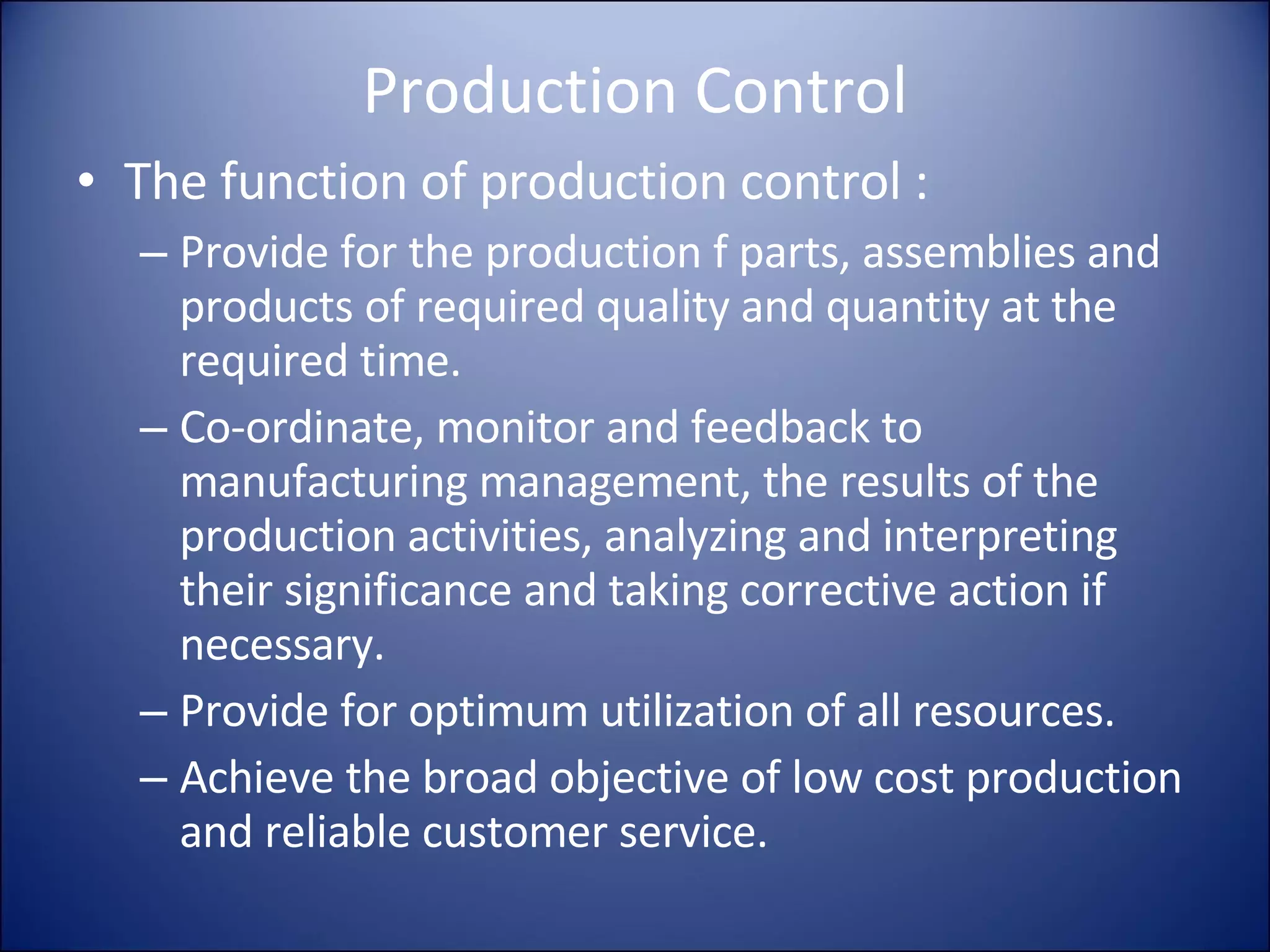 Production Control The function of production control : Provide for the production f parts, assemblies and products of required quality and quantity at the required time. Co-ordinate, monitor and feedback to manufacturing management, the results of the production activities, analyzing and interpreting their significance and taking corrective action if necessary. Provide for optimum utilization of all resources. Achieve the broad objective of low cost production and reliable customer service. 