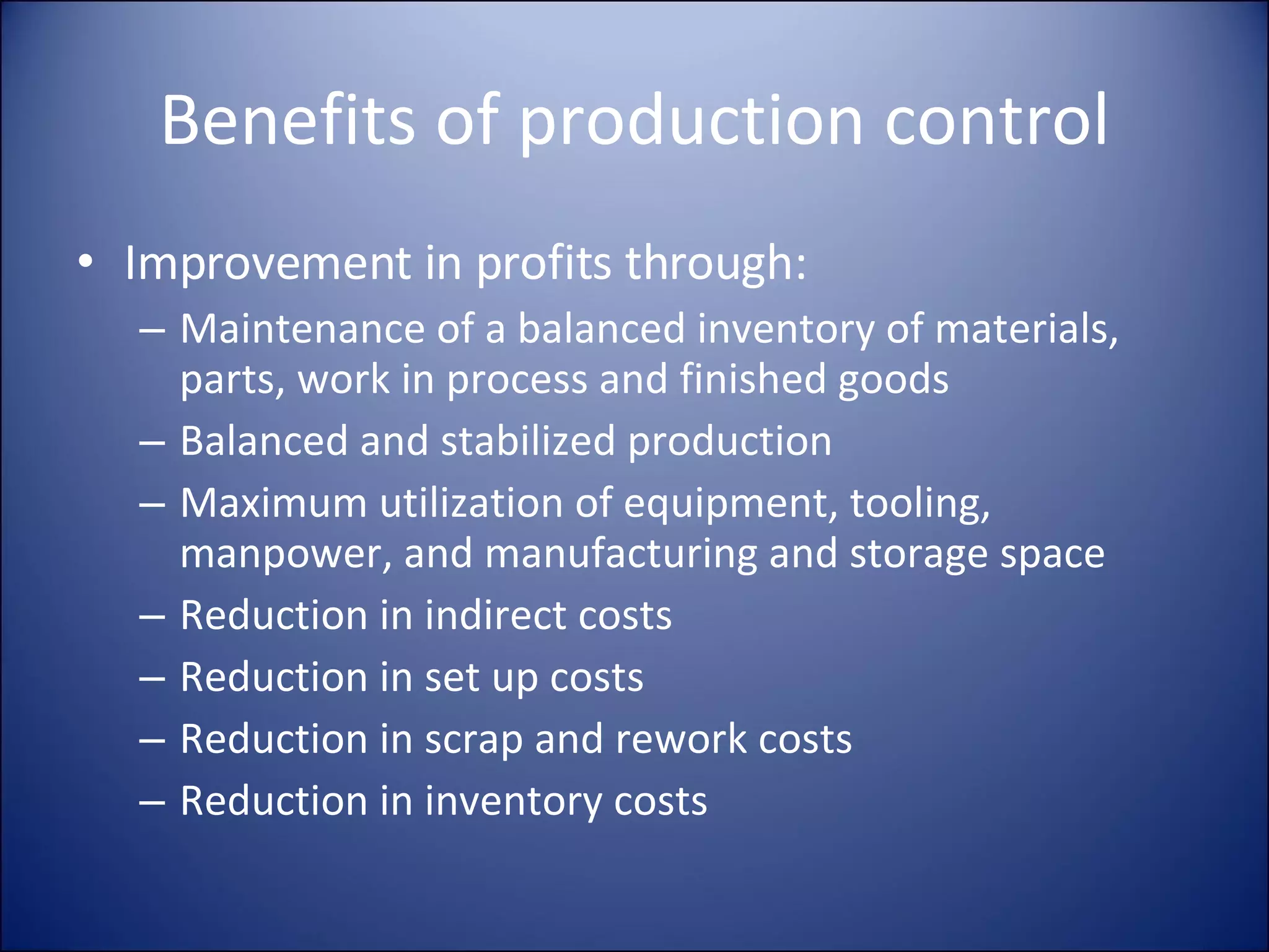 Benefits of production control Improvement in profits through: Maintenance of a balanced inventory of materials, parts, work in process and finished goods Balanced and stabilized production Maximum utilization of equipment, tooling, manpower, and manufacturing and storage space Reduction in indirect costs Reduction in set up costs Reduction in scrap and rework costs Reduction in inventory costs 