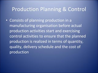 Production Planning & Control Consists of planning production in a manufacturing organisation before actual production activities start and exercising control activities to ensure that the planned production is realized in terms of quantity, quality, delivery schedule and the cost of production 