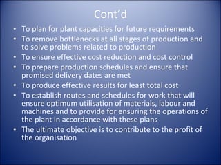 Cont’d To plan for plant capacities for future requirements To remove bottlenecks at all stages of production and to solve problems related to production To ensure effective cost reduction and cost control To prepare production schedules and ensure that promised delivery dates are met To produce effective results for least total cost To establish routes and schedules for work that will ensure optimum utilisation of materials, labour and machines and to provide for ensuring the operations of the plant in accordance with these plans The ultimate objective is to contribute to the profit of the organisation 