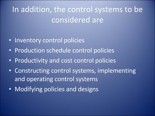 In addition, the control systems to be considered are Inventory control policies Production schedule control policies Productivity and cost control policies Constructing control systems, implementing and operating control systems Modifying policies and designs 
