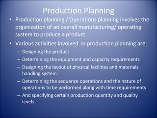 Production Planning Production planning / Operations planning involves the organization of an overall manufacturing/ operating system to produce a product. Various activities involved  in production planning are: Designing the product Determining the equipment and capacity requirements Designing the layout of physical facilities and materials handling system Determining the sequence operations and the nature of operations to be performed along with time requirements  And specifying certain production quantity and quality levels 