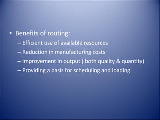 Benefits of routing: Efficient use of available resources Reduction in manufacturing costs improvement in output ( both quality & quantity) Providing a basis for scheduling and loading 