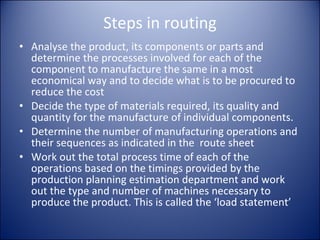 Steps in routing Analyse the product, its components or parts and determine the processes involved for each of the component to manufacture the same in a most economical way and to decide what is to be procured to reduce the cost Decide the type of materials required, its quality and quantity for the manufacture of individual components. Determine the number of manufacturing operations and their sequences as indicated in the  route sheet Work out the total process time of each of the operations based on the timings provided by the production planning estimation department and work out the type and number of machines necessary to produce the product. This is called the ‘load statement’ 