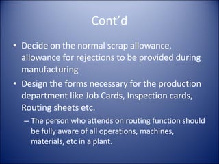 Cont’d Decide on the normal scrap allowance, allowance for rejections to be provided during manufacturing Design the forms necessary for the production department like Job Cards, Inspection cards, Routing sheets etc. The person who attends on routing function should be fully aware of all operations, machines, materials, etc in a plant. 