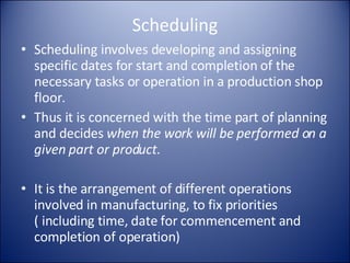 Scheduling Scheduling involves developing and assigning specific dates for start and completion of the necessary tasks or operation in a production shop floor. Thus it is concerned with the time part of planning and decides  when the work will be performed on a given part or product . It is the arrangement of different operations involved in manufacturing, to fix priorities  ( including time, date for commencement and completion of operation) 