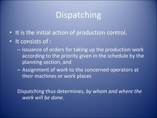 Dispatching It is the initial action of production control. It consists of : Issuance of orders for taking up the production work according to the priority given in the schedule by the planning section, and Assignment of work to the concerned operators at their machines or work places Dispatching thus determines,  by whom and where the work will be done. 