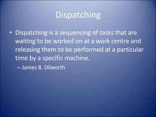 Dispatching Dispatching is a sequencing of tasks that are waiting to be worked on at a work centre and releasing them to be performed at a particular time by a specific machine. James B. Dilworth 