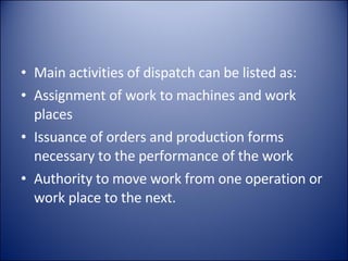 Main activities of dispatch can be listed as: Assignment of work to machines and work places Issuance of orders and production forms necessary to the performance of the work Authority to move work from one operation or work place to the next. 