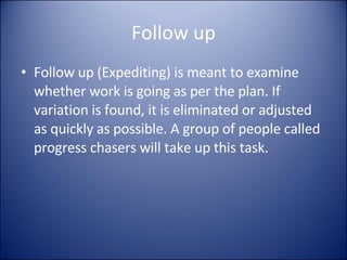 Follow up Follow up (Expediting) is meant to examine whether work is going as per the plan. If variation is found, it is eliminated or adjusted as quickly as possible. A group of people called progress chasers will take up this task. 