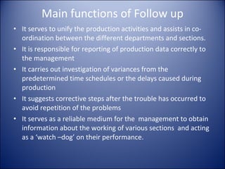 Main functions of Follow up It serves to unify the production activities and assists in co-ordination between the different departments and sections. It is responsible for reporting of production data correctly to the management It carries out investigation of variances from the predetermined time schedules or the delays caused during production It suggests corrective steps after the trouble has occurred to avoid repetition of the problems It serves as a reliable medium for the  management to obtain information about the working of various sections  and acting as a ‘watch –dog’ on their performance. 