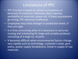 Limitations of PPC PPC function is based on certain assumptions or forecasts of customer’s demand, plant capacity, availability of materials, power etc. if these assumptions go wrong, PPC becomes ineffective. Employees may resist changes in production levels, if they are rigid. It is time consuming when it is necessary to carry out routing and scheduling for large and complex products consisting of a large no. of parts. It becomes difficult when environmental factors change very rapidly such as technology, customer’s taste, govt. policy, power supply breakdowns, break in supply of raw materials. 