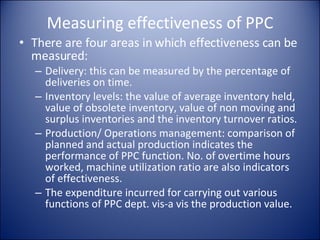 Measuring effectiveness of PPC There are four areas in which effectiveness can be measured: Delivery: this can be measured by the percentage of deliveries on time. Inventory levels: the value of average inventory held, value of obsolete inventory, value of non moving and surplus inventories and the inventory turnover ratios. Production/ Operations management: comparison of planned and actual production indicates the performance of PPC function. No. of overtime hours worked, machine utilization ratio are also indicators of effectiveness. The expenditure incurred for carrying out various functions of PPC dept. vis-a vis the production value. 