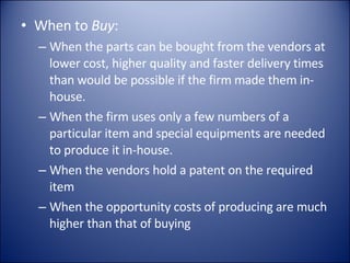 When to  Buy : When the parts can be bought from the vendors at lower cost, higher quality and faster delivery times than would be possible if the firm made them in-house. When the firm uses only a few numbers of a particular item and special equipments are needed to produce it in-house. When the vendors hold a patent on the required item When the opportunity costs of producing are much higher than that of buying 