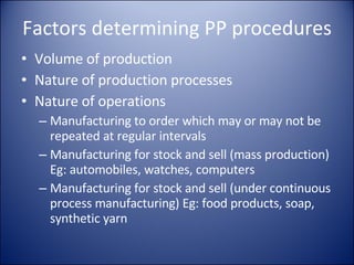Factors determining PP procedures Volume of production Nature of production processes Nature of operations Manufacturing to order which may or may not be repeated at regular intervals Manufacturing for stock and sell (mass production) Eg: automobiles, watches, computers Manufacturing for stock and sell (under continuous process manufacturing) Eg: food products, soap, synthetic yarn 