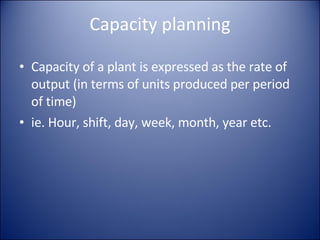 Capacity planning Capacity of a plant is expressed as the rate of output (in terms of units produced per period of time)  ie. Hour, shift, day, week, month, year etc. 