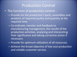Production Control The function of production control : Provide for the production f parts, assemblies and products of required quality and quantity at the required time. Co-ordinate, monitor and feedback to manufacturing management, the results of the production activities, analyzing and interpreting their significance and taking corrective action if necessary. Provide for optimum utilization of all resources. Achieve the broad objective of low cost production and reliable customer service. 
