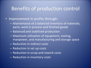 Benefits of production control Improvement in profits through: Maintenance of a balanced inventory of materials, parts, work in process and finished goods Balanced and stabilized production Maximum utilization of equipment, tooling, manpower, and manufacturing and storage space Reduction in indirect costs Reduction in set up costs Reduction in scrap and rework costs Reduction in inventory costs 