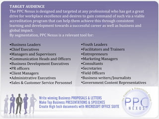 TARGET AUDIENCE
The PPC Nexus is designed and targeted at any professional who has got a great
drive for workplace excellence and desires to gain command of such via a viable
accreditation program that can help them achieve this through consistent
learning and development towards a successful career as well as business and
global impact.
By segmentation, PPC Nexus is a relevant tool for:

•Business Leaders                        •Youth Leaders
•Chief Executives                        •Facilitators and Trainers
•Managers and Supervisors                •Entrepreneurs
•Communication Heads and Officers        •Marketing Managers
•Business Development Executives         •Consultants
•PR officers                             •Secretaries
•Client Managers                         •Field Officers
•Administrative Executives               •Business writers/Journalists
•Sales & Customer Service Personnel      •Government Content Representatives
 