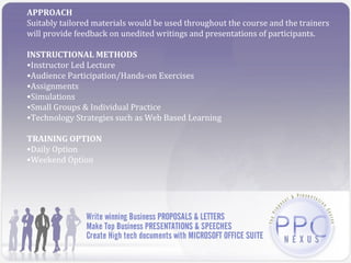APPROACH
Suitably tailored materials would be used throughout the course and the trainers
will provide feedback on unedited writings and presentations of participants.

INSTRUCTIONAL METHODS
•Instructor Led Lecture
•Audience Participation/Hands-on Exercises
•Assignments
•Simulations
•Small Groups & Individual Practice
•Technology Strategies such as Web Based Learning

TRAINING OPTION
•Daily Option
•Weekend Option
 