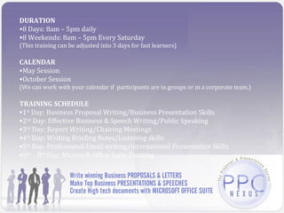 DURATION
•8 Days: 8am – 5pm daily
•8 Weekends: 8am – 5pm Every Saturday
(This training can be adjusted into 3 days for fast learners)

CALENDAR
•May Session
•October Session
(We can work with your calendar if participants are in groups or in a corporate team.)

TRAINING SCHEDULE
•1st Day: Business Proposal Writing/Business Presentation Skills
•2nd Day: Effective Business & Speech Writing/Public Speaking
•3rd Day: Report Writing/Chairing Meetings
•4th Day: Writing Briefing Notes/Listening skills
•5th Day: Professional Email writing/International Presentation Skills
•6th - 8th:Day: Microsoft Office Suite Training
 