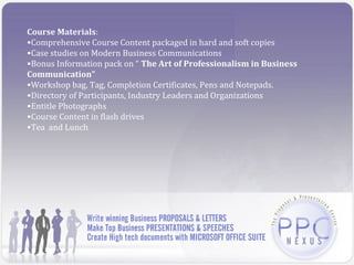 Course Materials:
•Comprehensive Course Content packaged in hard and soft copies
•Case studies on Modern Business Communications
•Bonus Information pack on “ The Art of Professionalism in Business
Communication”
•Workshop bag, Tag, Completion Certificates, Pens and Notepads.
•Directory of Participants, Industry Leaders and Organizations
•Entitle Photographs
•Course Content in flash drives
•Tea and Lunch
 