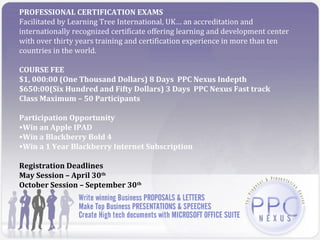 PROFESSIONAL CERTIFICATION EXAMS
Facilitated by Learning Tree International, UK… an accreditation and
internationally recognized certificate offering learning and development center
with over thirty years training and certification experience in more than ten
countries in the world.

COURSE FEE
$1, 000:00 (One Thousand Dollars) 8 Days PPC Nexus Indepth
$650:00(Six Hundred and Fifty Dollars) 3 Days PPC Nexus Fast track
Class Maximum – 50 Participants

Participation Opportunity
•Win an Apple IPAD
•Win a Blackberry Bold 4
•Win a 1 Year Blackberry Internet Subscription

Registration Deadlines
May Session – April 30th
October Session – September 30th
 