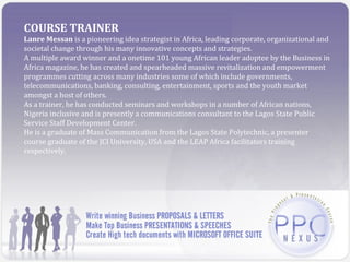 COURSE TRAINER
Lanre Messan is a pioneering idea strategist in Africa, leading corporate, organizational and
societal change through his many innovative concepts and strategies.
A multiple award winner and a onetime 101 young African leader adoptee by the Business in
Africa magazine, he has created and spearheaded massive revitalization and empowerment
programmes cutting across many industries some of which include governments,
telecommunications, banking, consulting, entertainment, sports and the youth market
amongst a host of others.
As a trainer, he has conducted seminars and workshops in a number of African nations,
Nigeria inclusive and is presently a communications consultant to the Lagos State Public
Service Staff Development Center.
He is a graduate of Mass Communication from the Lagos State Polytechnic, a presenter
course graduate of the JCI University, USA and the LEAP Africa facilitators training
respectively.
 