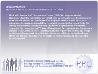COURSE PARTNERS
THE PUBLIC SERVICE STAFF DEVELOPMENT CENTER (PSSDC)

  The Public Service Staff Development Centre (PSSDC) in Magodo, a multi-
  disciplinary training institution, was established by the Lagos State Government in
  1994 to train, retrain and develop staff of the public service as well as serve as
  consultants to government on staff development training with a vision “To be the
  leading public service capacity building institution in Africa with a world class
  reputation”. In connection to PPC Nexus, Management Development and Consultancy
  Services is the Centre’s newest Directorate. It aims to provide a wide range of high
  quality consultancy services to both the private and public sectors within Lagos.
  PSSDC has defined consultancy as critical to its future success and a key area for
  business growth.
 
