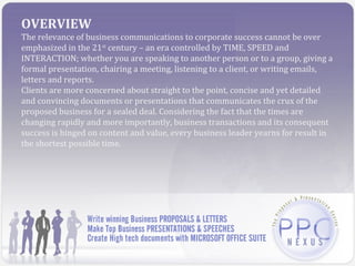 OVERVIEW
The relevance of business communications to corporate success cannot be over
emphasized in the 21st century – an era controlled by TIME, SPEED and
INTERACTION; whether you are speaking to another person or to a group, giving a
formal presentation, chairing a meeting, listening to a client, or writing emails,
letters and reports.
Clients are more concerned about straight to the point, concise and yet detailed
and convincing documents or presentations that communicates the crux of the
proposed business for a sealed deal. Considering the fact that the times are
changing rapidly and more importantly, business transactions and its consequent
success is hinged on content and value, every business leader yearns for result in
the shortest possible time.
 
