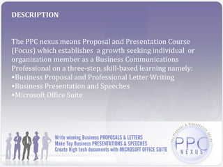 DESCRIPTION


The PPC nexus means Proposal and Presentation Course
(Focus) which establishes a growth seeking individual or
organization member as a Business Communications
Professional on a three-step, skill-based learning namely:
•Business Proposal and Professional Letter Writing
•Business Presentation and Speeches
•Microsoft Office Suite
 