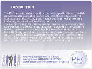 DESCRIPTION
The PPC nexus is designed within the above specifications to switch
an individual in pursuit of professional excellence into a realm of
optimum business writing performance and high-tech presenting
that meets international business standards.
The course through its training and certification processes positions
its graduates as a relevant and significant player in an organization
seeking business success. A typical Business Communications
Consultant is groomed in the art of making top business propositions
and articulating and packaging same in order to win new business
deals that increase the organizational bottom-line, through a most
effective and skillful business communication campaign.
 