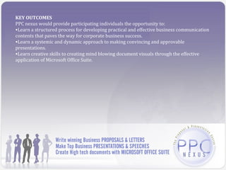 KEY OUTCOMES
PPC nexus would provide participating individuals the opportunity to:
•Learn a structured process for developing practical and effective business communication
contents that paves the way for corporate business success.
•Learn a systemic and dynamic approach to making convincing and approvable
presentations.
•Learn creative skills to creating mind blowing document visuals through the effective
application of Microsoft Office Suite.
 
