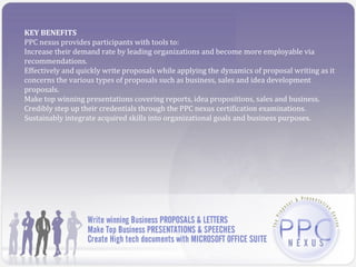 KEY BENEFITS
PPC nexus provides participants with tools to:
Increase their demand rate by leading organizations and become more employable via
recommendations.
Effectively and quickly write proposals while applying the dynamics of proposal writing as it
concerns the various types of proposals such as business, sales and idea development
proposals.
Make top winning presentations covering reports, idea propositions, sales and business.
Credibly step up their credentials through the PPC nexus certification examinations.
Sustainably integrate acquired skills into organizational goals and business purposes.
 