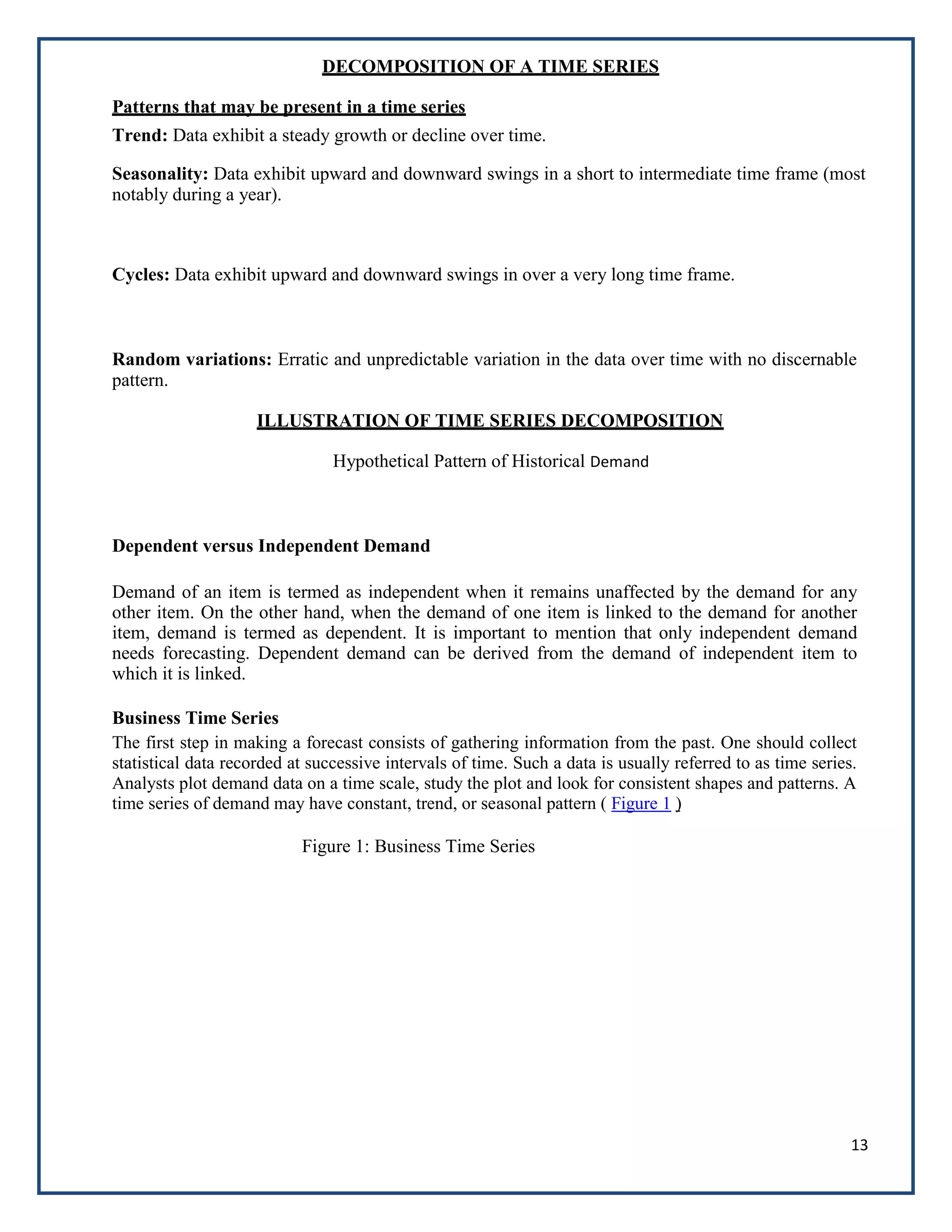 13
DECOMPOSITION OF A TIME SERIES
Patterns that may be present in a time series
Trend: Data exhibit a steady growth or decline over time.
Seasonality: Data exhibit upward and downward swings in a short to intermediate time frame (most
notably during a year).
Cycles: Data exhibit upward and downward swings in over a very long time frame.
Random variations: Erratic and unpredictable variation in the data over time with no discernable
pattern.
ILLUSTRATION OF TIME SERIES DECOMPOSITION
Hypothetical Pattern of Historical Demand
Dependent versus Independent Demand
Demand of an item is termed as independent when it remains unaffected by the demand for any
other item. On the other hand, when the demand of one item is linked to the demand for another
item, demand is termed as dependent. It is important to mention that only independent demand
needs forecasting. Dependent demand can be derived from the demand of independent item to
which it is linked.
Business Time Series
The first step in making a forecast consists of gathering information from the past. One should collect
statistical data recorded at successive intervals of time. Such a data is usually referred to as time series.
Analysts plot demand data on a time scale, study the plot and look for consistent shapes and patterns. A
time series of demand may have constant, trend, or seasonal pattern ( Figure 1 )
Figure 1: Business Time Series
 