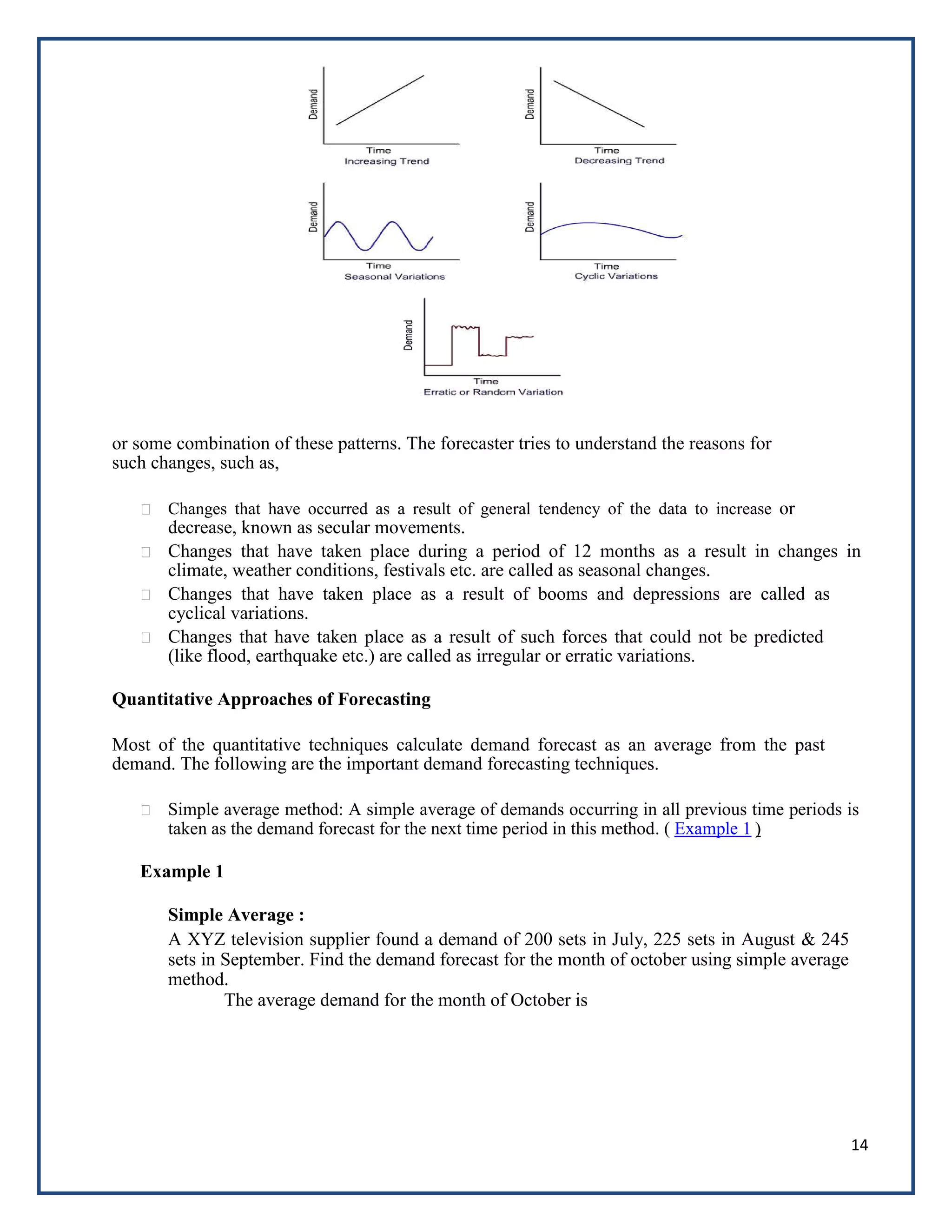14
or some combination of these patterns. The forecaster tries to understand the reasons for
such changes, such as,
Changes that have occurred as a result of general tendency of the data to increase or
decrease, known as secular movements.
Changes that have taken place during a period of 12 months as a result in changes in
climate, weather conditions, festivals etc. are called as seasonal changes.
Changes that have taken place as a result of booms and depressions are called as
cyclical variations.
Changes that have taken place as a result of such forces that could not be predicted
(like flood, earthquake etc.) are called as irregular or erratic variations.
Quantitative Approaches of Forecasting
Most of the quantitative techniques calculate demand forecast as an average from the past
demand. The following are the important demand forecasting techniques.
Simple average method: A simple average of demands occurring in all previous time periods is
taken as the demand forecast for the next time period in this method. ( Example 1 )
Example 1
Simple Average :
A XYZ television supplier found a demand of 200 sets in July, 225 sets in August & 245
sets in September. Find the demand forecast for the month of october using simple average
method.
The average demand for the month of October is
 