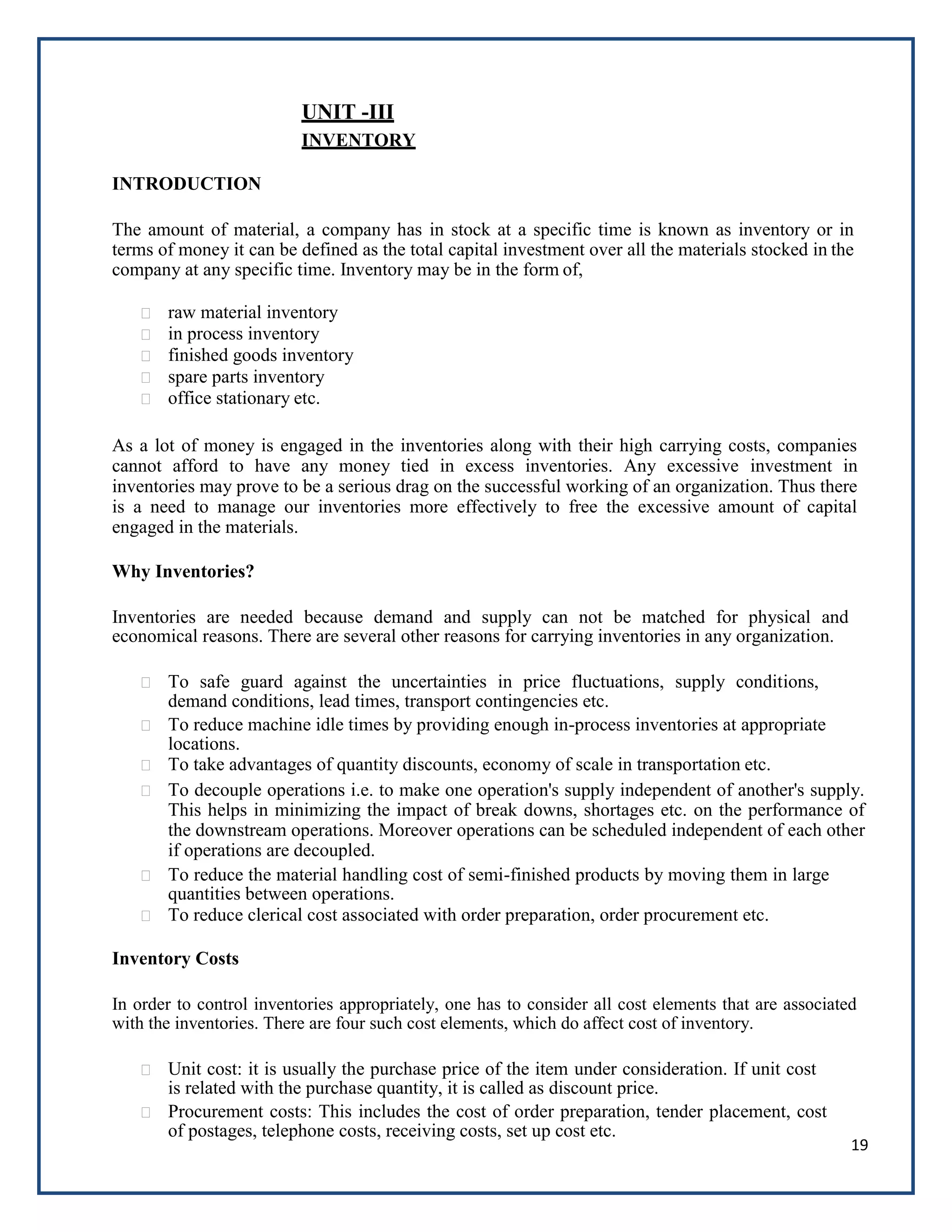 19
UNIT -III
INVENTORY
INTRODUCTION
The amount of material, a company has in stock at a specific time is known as inventory or in
terms of money it can be defined as the total capital investment over all the materials stocked in the
company at any specific time. Inventory may be in the form of,
raw material inventory
in process inventory
finished goods inventory
spare parts inventory
office stationary etc.
As a lot of money is engaged in the inventories along with their high carrying costs, companies
cannot afford to have any money tied in excess inventories. Any excessive investment in
inventories may prove to be a serious drag on the successful working of an organization. Thus there
is a need to manage our inventories more effectively to free the excessive amount of capital
engaged in the materials.
Why Inventories?
Inventories are needed because demand and supply can not be matched for physical and
economical reasons. There are several other reasons for carrying inventories in any organization.
To safe guard against the uncertainties in price fluctuations, supply conditions,
demand conditions, lead times, transport contingencies etc.
To reduce machine idle times by providing enough in-process inventories at appropriate
locations.
To take advantages of quantity discounts, economy of scale in transportation etc.
To decouple operations i.e. to make one operation's supply independent of another's supply.
This helps in minimizing the impact of break downs, shortages etc. on the performance of
the downstream operations. Moreover operations can be scheduled independent of each other
if operations are decoupled.
To reduce the material handling cost of semi-finished products by moving them in large
quantities between operations.
To reduce clerical cost associated with order preparation, order procurement etc.
Inventory Costs
In order to control inventories appropriately, one has to consider all cost elements that are associated
with the inventories. There are four such cost elements, which do affect cost of inventory.
Unit cost: it is usually the purchase price of the item under consideration. If unit cost
is related with the purchase quantity, it is called as discount price.
Procurement costs: This includes the cost of order preparation, tender placement, cost
of postages, telephone costs, receiving costs, set up cost etc.
 