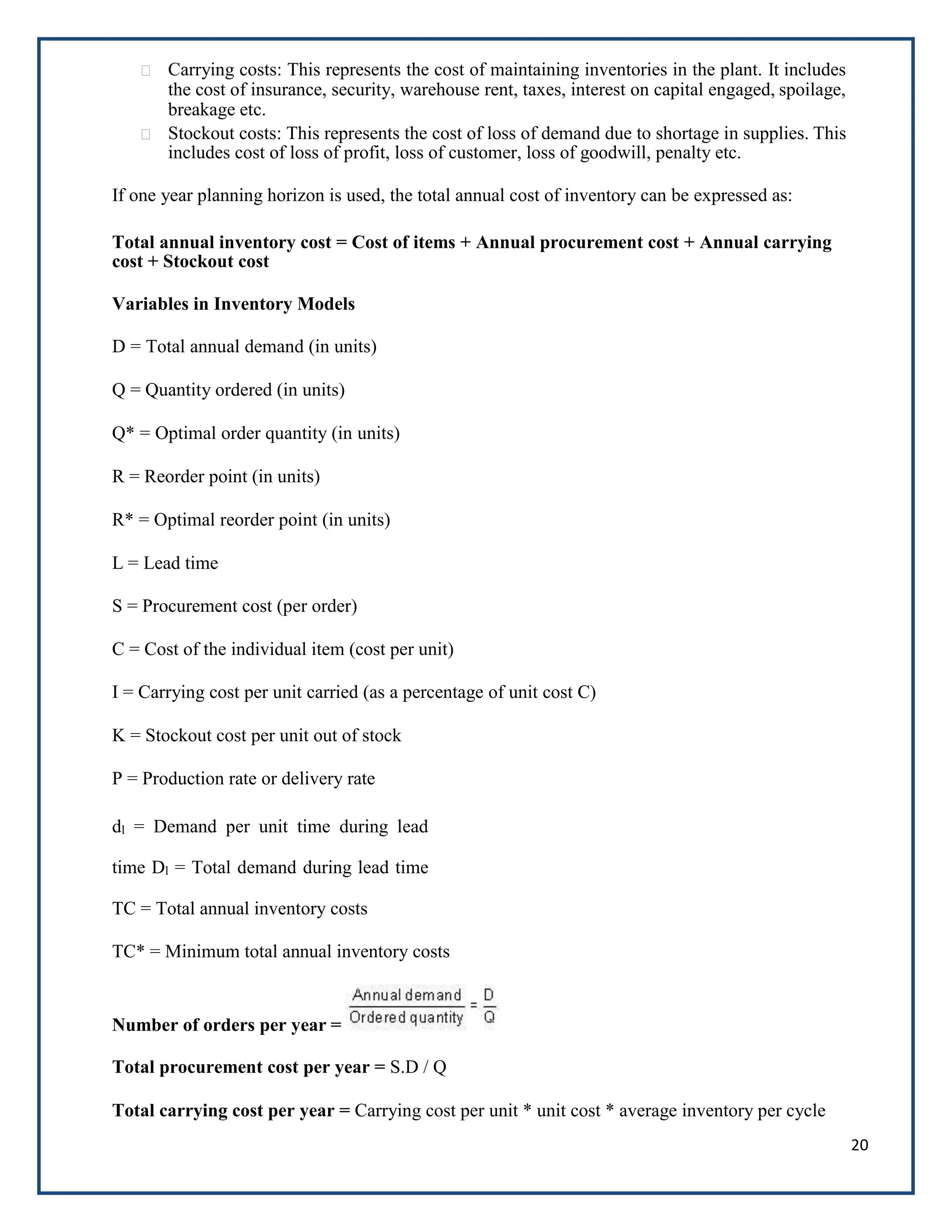20
Carrying costs: This represents the cost of maintaining inventories in the plant. It includes
the cost of insurance, security, warehouse rent, taxes, interest on capital engaged, spoilage,
breakage etc.
Stockout costs: This represents the cost of loss of demand due to shortage in supplies. This
includes cost of loss of profit, loss of customer, loss of goodwill, penalty etc.
If one year planning horizon is used, the total annual cost of inventory can be expressed as:
Total annual inventory cost = Cost of items + Annual procurement cost + Annual carrying
cost + Stockout cost
Variables in Inventory Models
D = Total annual demand (in units)
Q = Quantity ordered (in units)
Q* = Optimal order quantity (in units)
R = Reorder point (in units)
R* = Optimal reorder point (in units)
L = Lead time
S = Procurement cost (per order)
C = Cost of the individual item (cost per unit)
I = Carrying cost per unit carried (as a percentage of unit cost C)
K = Stockout cost per unit out of stock
P = Production rate or delivery rate
dl = Demand per unit time during lead
time Dl = Total demand during lead time
TC = Total annual inventory costs
TC* = Minimum total annual inventory costs
Number of orders per year =
Total procurement cost per year = S.D / Q
Total carrying cost per year = Carrying cost per unit * unit cost * average inventory per cycle
 