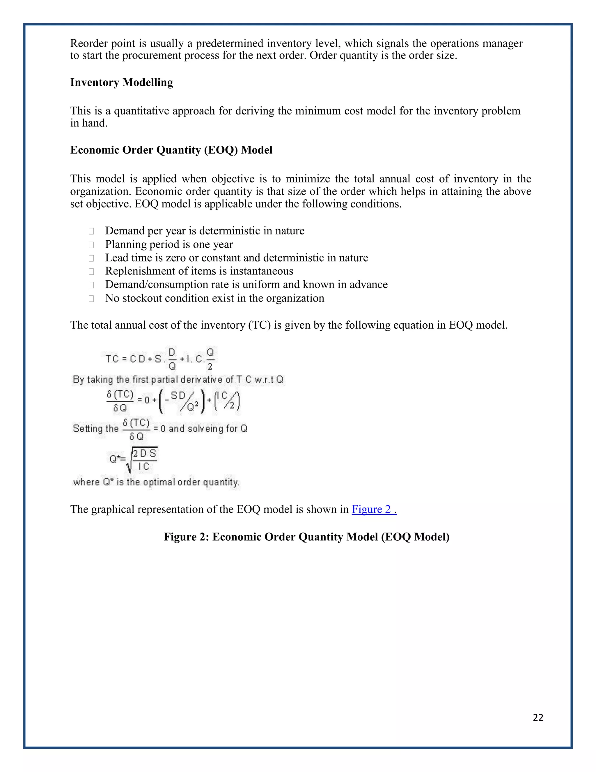 22
Reorder point is usually a predetermined inventory level, which signals the operations manager
to start the procurement process for the next order. Order quantity is the order size.
Inventory Modelling
This is a quantitative approach for deriving the minimum cost model for the inventory problem
in hand.
Economic Order Quantity (EOQ) Model
This model is applied when objective is to minimize the total annual cost of inventory in the
organization. Economic order quantity is that size of the order which helps in attaining the above
set objective. EOQ model is applicable under the following conditions.
Demand per year is deterministic in nature
Planning period is one year
Lead time is zero or constant and deterministic in nature
Replenishment of items is instantaneous
Demand/consumption rate is uniform and known in advance
No stockout condition exist in the organization
The total annual cost of the inventory (TC) is given by the following equation in EOQ model.
The graphical representation of the EOQ model is shown in Figure 2 .
Figure 2: Economic Order Quantity Model (EOQ Model)
 