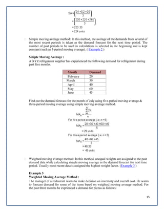 15
Simple moving average method: In this method, the average of the demands from several of
the most recent periods is taken as the demand forecast for the next time period. The
number of past periods to be used in calculations is selected in the beginning and is kept
constant (such as 3-period moving average). ( Example 2 )
Simple Moving Average :
A XYZ refrigerator supplier has experienced the following demand for refrigerator during
past five months.
Month Demand
February 20
March 30
April 40
May 60
June 45
Find out the demand forecast for the month of July using five-period moving average &
three-period moving average using simple moving average method.
Weighted moving average method: In this method, unequal weights are assigned to the past
demand data while calculating simple moving average as the demand forecast for next time
period. Usually most recent data is assigned the highest weight factor. (Example 3 )
Example 3
Weighted Moving Average Method :
The manager of a restaurant wants to make decision on inventory and overall cost. He wants
to forecast demand for some of the items based on weighted moving average method. For
the past three months he exprienced a demand for pizzas as follows:
 