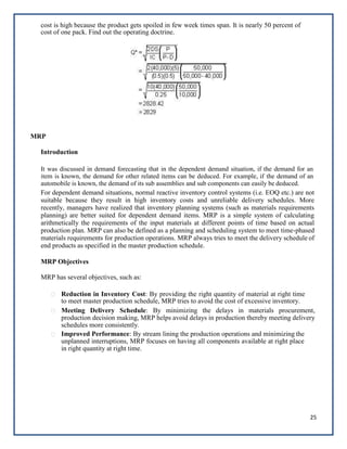 25
cost is high because the product gets spoiled in few week times span. It is nearly 50 percent of
cost of one pack. Find out the operating doctrine.
MRP
Introduction
It was discussed in demand forecasting that in the dependent demand situation, if the demand for an
item is known, the demand for other related items can be deduced. For example, if the demand of an
automobile is known, the demand of its sub assemblies and sub components can easily be deduced.
For dependent demand situations, normal reactive inventory control systems (i.e. EOQ etc.) are not
suitable because they result in high inventory costs and unreliable delivery schedules. More
recently, managers have realized that inventory planning systems (such as materials requirements
planning) are better suited for dependent demand items. MRP is a simple system of calculating
arithmetically the requirements of the input materials at different points of time based on actual
production plan. MRP can also be defined as a planning and scheduling system to meet time-phased
materials requirements for production operations. MRP always tries to meet the delivery schedule of
end products as specified in the master production schedule.
MRP Objectives
MRP has several objectives, such as:
Reduction in Inventory Cost: By providing the right quantity of material at right time
to meet master production schedule, MRP tries to avoid the cost of excessive inventory.
Meeting Delivery Schedule: By minimizing the delays in materials procurement,
production decision making, MRP helps avoid delays in production thereby meeting delivery
schedules more consistently.
Improved Performance: By stream lining the production operations and minimizing the
unplanned interruptions, MRP focuses on having all components available at right place
in right quantity at right time.




 