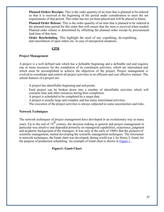 27
Planned Orders Receipts: This is the order quantity of an item that is planned to be ordered
so that it is received at the beginning of the period under consideration to meet the net
requirements of that period. This order has not yet been placed and will be placed in future.
Planned Order Release: This is the order quantity of an item that is planned to be ordered in
the planned time period for this order that will ensure that the item is received when needed.
Planned order release is determined by offsetting the planned order receipt by procurement
lead time of that item.
Order Rescheduling: This highlight the need of any expediting, de-expediting,
and cancellation of open orders etc. in case of unexpected situations.
CPM
Project Management
A project is a well defined task which has a definable beginning and a definable end and requires
one or more resources for the completion of its constituent activities, which are interrelated and
which must be accomplished to achieve the objectives of the project. Project management is
evolved to coordinate and control all project activities in an efficient and cost effective manner. The
salient features of a project are:
A project has identifiable beginning and end points.
Each project can be broken down into a number of identifiable activities which will
consume time and other resources during their completion.
A project is scheduled to be completed by a target date.
A project is usually large and complex and has many interrelated activities.
The execution of the project activities is always subjected to some uncertainties and risks.
Network Techniques
The network techniques of project management have developed in an evolutionary way in many
years. Up to the end of 18
th
century, the decision making in general and project management in
particular was intuitive and depended primarily on managerial capabilities, experience, judgment
and academic background of the managers. It was only in the early of 1900's that the pioneers of
scientific management, started developing the scientific management techniques. The forerunner
to network techniques, the Gantt chart was developed, during world war I, by Henry L Gantt, for
the purpose of production scheduling. An example of Gantt chart is shown in Figure 1.
Figure1: Gantt Chart
 