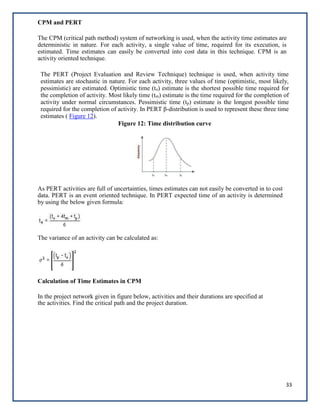 33
CPM and PERT
The CPM (critical path method) system of networking is used, when the activity time estimates are
deterministic in nature. For each activity, a single value of time, required for its execution, is
estimated. Time estimates can easily be converted into cost data in this technique. CPM is an
activity oriented technique.
The PERT (Project Evaluation and Review Technique) technique is used, when activity time
estimates are stochastic in nature. For each activity, three values of time (optimistic, most likely,
pessimistic) are estimated. Optimistic time (to) estimate is the shortest possible time required for
the completion of activity. Most likely time (tm) estimate is the time required for the completion of
activity under normal circumstances. Pessimistic time (tp) estimate is the longest possible time
required for the completion of activity. In PERT β-distribution is used to represent these three time
estimates ( Figure 12).
Figure 12: Time distribution curve
As PERT activities are full of uncertainties, times estimates can not easily be converted in to cost
data. PERT is an event oriented technique. In PERT expected time of an activity is determined
by using the below given formula:
The variance of an activity can be calculated as:
Calculation of Time Estimates in CPM
In the project network given in figure below, activities and their durations are specified at
the activities. Find the critical path and the project duration.
 