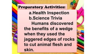 Preparatory Activities:
a.Health Inspection
b.Science Trivia
Humans discovered
the benefits of a wedge
when they used the
jaggered edges of rocks
to cut animal flesh and
skin.
 